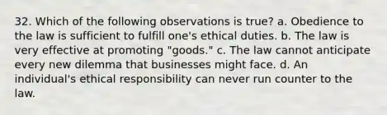 32. Which of the following observations is true? a. Obedience to the law is sufficient to fulfill one's ethical duties. b. The law is very effective at promoting "goods." c. The law cannot anticipate every new dilemma that businesses might face. d. An individual's ethical responsibility can never run counter to the law.