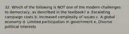 32. Which of the following is NOT one of the modern challenges to democracy, as described in the textbook? a. Escalating campaign costs b. Increased complexity of issues c. A global economy d. Limited participation in government e. Diverse political interests