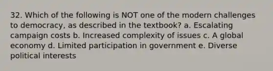 32. Which of the following is NOT one of the modern challenges to democracy, as described in the textbook? a. Escalating campaign costs b. Increased complexity of issues c. A global economy d. Limited participation in government e. Diverse political interests