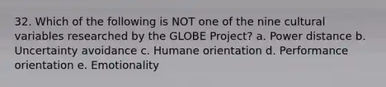 32. Which of the following is NOT one of the nine cultural variables researched by the GLOBE Project? a. Power distance b. Uncertainty avoidance c. Humane orientation d. Performance orientation e. Emotionality