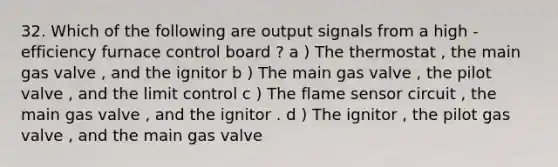 32. Which of the following are output signals from a high - efficiency furnace control board ? a ) The thermostat , the main gas valve , and the ignitor b ) The main gas valve , the pilot valve , and the limit control c ) The flame sensor circuit , the main gas valve , and the ignitor . d ) The ignitor , the pilot gas valve , and the main gas valve