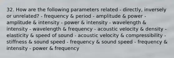 32. How are the following parameters related - directly, inversely or unrelated? - frequency & period - amplitude & power - amplitude & intensity - power & intensity - wavelength & intensity - wavelength & frequency - acoustic velocity & density - elasticity & speed of sound - acoustic velocity & compressibility - stiffness & sound speed - frequency & sound speed - frequency & intensity - power & frequency