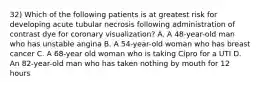 32) Which of the following patients is at greatest risk for developing acute tubular necrosis following administration of contrast dye for coronary visualization? A. A 48-year-old man who has unstable angina B. A 54-year-old woman who has breast cancer C. A 68-year old woman who is taking Cipro for a UTI D. An 82-year-old man who has taken nothing by mouth for 12 hours