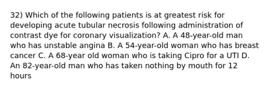 32) Which of the following patients is at greatest risk for developing acute tubular necrosis following administration of contrast dye for coronary visualization? A. A 48-year-old man who has unstable angina B. A 54-year-old woman who has breast cancer C. A 68-year old woman who is taking Cipro for a UTI D. An 82-year-old man who has taken nothing by mouth for 12 hours