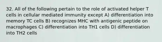 32. All of the following pertain to the role of activated helper T cells in cellular mediated immunity except A) differentiation into memory TC cells B) recognizes MHC with antigenic peptide on macrophages C) differentiation into TH1 cells D) differentiation into TH2 cells