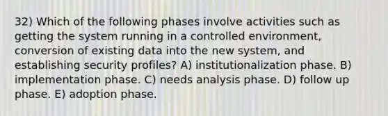 32) Which of the following phases involve activities such as getting the system running in a controlled environment, conversion of existing data into the new system, and establishing security profiles? A) institutionalization phase. B) implementation phase. C) needs analysis phase. D) follow up phase. E) adoption phase.