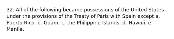 32. All of the following became possessions of the United States under the provisions of the Treaty of Paris with Spain except a. Puerto Rico. b. Guam. c. the Philippine Islands. d. Hawaii. e. Manila.