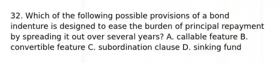 32. Which of the following possible provisions of a bond indenture is designed to ease the burden of principal repayment by spreading it out over several years? A. callable feature B. convertible feature C. subordination clause D. sinking fund