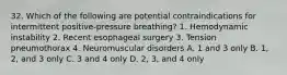 32. Which of the following are potential contraindications for intermittent positive-pressure breathing? 1. Hemodynamic instability 2. Recent esophageal surgery 3. Tension pneumothorax 4. Neuromuscular disorders A. 1 and 3 only B. 1, 2, and 3 only C. 3 and 4 only D. 2, 3, and 4 only