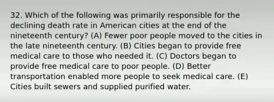 32. Which of the following was primarily responsible for the declining death rate in American cities at the end of the nineteenth century? (A) Fewer poor people moved to the cities in the late nineteenth century. (B) Cities began to provide free medical care to those who needed it. (C) Doctors began to provide free medical care to poor people. (D) Better transportation enabled more people to seek medical care. (E) Cities built sewers and supplied purified water.