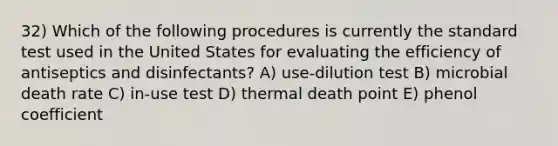 32) Which of the following procedures is currently the standard test used in the United States for evaluating the efficiency of antiseptics and disinfectants? A) use-dilution test B) microbial death rate C) in-use test D) thermal death point E) phenol coefficient