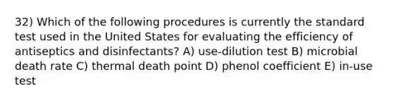 32) Which of the following procedures is currently the standard test used in the United States for evaluating the efficiency of antiseptics and disinfectants? A) use-dilution test B) microbial death rate C) thermal death point D) phenol coefficient E) in-use test