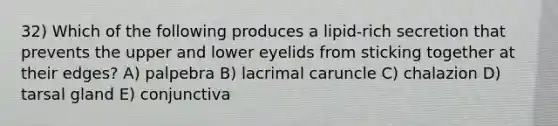 32) Which of the following produces a lipid-rich secretion that prevents the upper and lower eyelids from sticking together at their edges? A) palpebra B) lacrimal caruncle C) chalazion D) tarsal gland E) conjunctiva