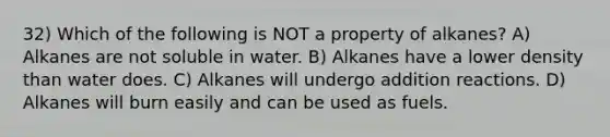 32) Which of the following is NOT a property of alkanes? A) Alkanes are not soluble in water. B) Alkanes have a lower density than water does. C) Alkanes will undergo addition reactions. D) Alkanes will burn easily and can be used as fuels.