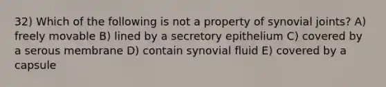 32) Which of the following is not a property of synovial joints? A) freely movable B) lined by a secretory epithelium C) covered by a serous membrane D) contain synovial fluid E) covered by a capsule