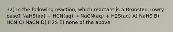 32) In the following reaction, which reactant is a Brønsted-Lowry base? NaHS(aq) + HCN(aq) → NaCN(aq) + H2S(aq) A) NaHS B) HCN C) NaCN D) H2S E) none of the above