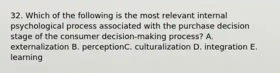 32. Which of the following is the most relevant internal psychological process associated with the purchase decision stage of the consumer decision-making process? A. externalization B. perceptionC. culturalization D. integration E. learning