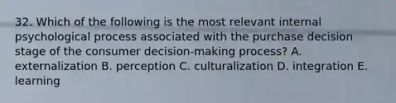 32. Which of the following is the most relevant internal psychological process associated with the purchase decision stage of the consumer decision-making process? A. externalization B. perception C. culturalization D. integration E. learning