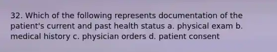 32. Which of the following represents documentation of the patient's current and past health status a. physical exam b. medical history c. physician orders d. patient consent