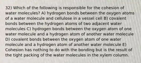 32) Which of the following is responsible for the cohesion of water molecules? A) hydrogen bonds between the oxygen atoms of a water molecule and cellulose in a vessel cell B) covalent bonds between the hydrogen atoms of two adjacent water molecules C) hydrogen bonds between the oxygen atom of one water molecule and a hydrogen atom of another water molecule D) covalent bonds between the oxygen atom of one water molecule and a hydrogen atom of another water molecule E) Cohesion has nothing to do with the bonding but is the result of the tight packing of the water molecules in the xylem column.