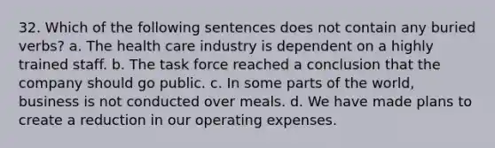 32. Which of the following sentences does not contain any buried verbs? a. The health care industry is dependent on a highly trained staff. b. The task force reached a conclusion that the company should go public. c. In some parts of the world, business is not conducted over meals. d. We have made plans to create a reduction in our operating expenses.