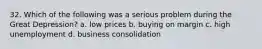 32. Which of the following was a serious problem during the Great Depression? a. low prices b. buying on margin c. high unemployment d. business consolidation