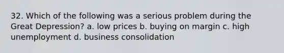 32. Which of the following was a serious problem during the Great Depression? a. low prices b. buying on margin c. high unemployment d. business consolidation