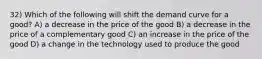 32) Which of the following will shift the demand curve for a good? A) a decrease in the price of the good B) a decrease in the price of a complementary good C) an increase in the price of the good D) a change in the technology used to produce the good