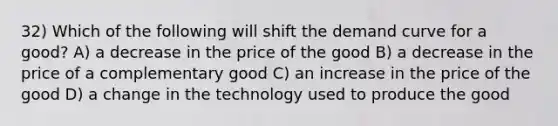 32) Which of the following will shift the demand curve for a good? A) a decrease in the price of the good B) a decrease in the price of a complementary good C) an increase in the price of the good D) a change in the technology used to produce the good