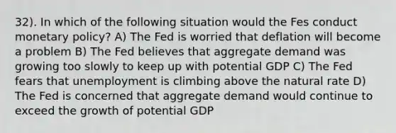 32). In which of the following situation would the Fes conduct <a href='https://www.questionai.com/knowledge/kEE0G7Llsx-monetary-policy' class='anchor-knowledge'>monetary policy</a>? A) The Fed is worried that deflation will become a problem B) The Fed believes that aggregate demand was growing too slowly to keep up with potential GDP C) The Fed fears that unemployment is climbing above the natural rate D) The Fed is concerned that aggregate demand would continue to exceed the growth of potential GDP