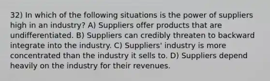 32) In which of the following situations is the power of suppliers high in an industry? A) Suppliers offer products that are undifferentiated. B) Suppliers can credibly threaten to backward integrate into the industry. C) Suppliers' industry is more concentrated than the industry it sells to. D) Suppliers depend heavily on the industry for their revenues.