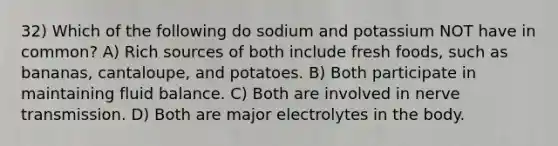 32) Which of the following do sodium and potassium NOT have in common? A) Rich sources of both include fresh foods, such as bananas, cantaloupe, and potatoes. B) Both participate in maintaining fluid balance. C) Both are involved in nerve transmission. D) Both are major electrolytes in the body.