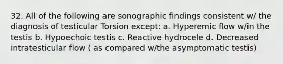 32. All of the following are sonographic findings consistent w/ the diagnosis of testicular Torsion except: a. Hyperemic flow w/in the testis b. Hypoechoic testis c. Reactive hydrocele d. Decreased intratesticular flow ( as compared w/the asymptomatic testis)