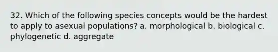 32. Which of the following species concepts would be the hardest to apply to asexual populations? a. morphological b. biological c. phylogenetic d. aggregate