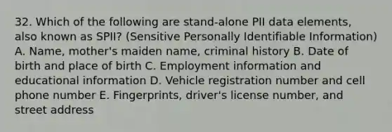 32. Which of the following are stand-alone PII data elements, also known as SPII? (Sensitive Personally Identifiable Information) A. Name, mother's maiden name, criminal history B. Date of birth and place of birth C. Employment information and educational information D. Vehicle registration number and cell phone <a href='https://www.questionai.com/knowledge/kRiUDhXAef-number-e' class='anchor-knowledge'>number e</a>. Fingerprints, driver's license number, and street address