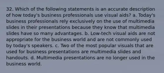 32. Which of the following statements is an accurate description of how today's business professionals use visual aids? a. Today's business professionals rely exclusively on the use of multimedia slides in their presentations because they know that multimedia slides have so many advantages. b. Low-tech visual aids are not appropriate for the business world and are not commonly used by today's speakers. c. Two of the most popular visuals that are used for business presentations are multimedia slides and handouts. d. Multimedia presentations are no longer used in the business world.