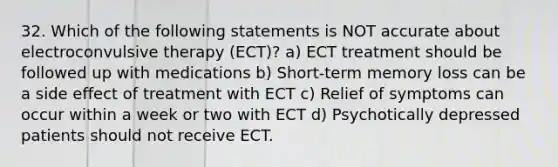 32. Which of the following statements is NOT accurate about electroconvulsive therapy (ECT)? a) ECT treatment should be followed up with medications b) Short-term memory loss can be a side effect of treatment with ECT c) Relief of symptoms can occur within a week or two with ECT d) Psychotically depressed patients should not receive ECT.