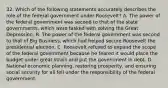 32. Which of the following statements accurately describes the role of the federal government under Roosevelt? A. The power of the federal government was second to that of the state governments, which were tasked with solving the Great Depression. B. The power of the federal government was second to that of Big Business, which had helped secure Roosevelt the presidential election. C. Roosevelt refused to expand the scope of the federal government because he feared it would place the budget under great strain and put the government in debt. D. National economic planning, restoring prosperity, and ensuring social security for all fell under the responsibility of the federal government.