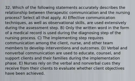 32. Which of the following statements accurately describes the relationship between therapeutic communication and the nursing process? Select all that apply. A) Effective communication techniques, as well as observational skills, are used extensively during the assessment step. B) Only the written word in the form of a medical record is used during the diagnosing step of the nursing process. C) The implementing step requires communication among the client, nurse, and other team members to develop interventions and outcomes. D) Verbal and nonverbal communication are used to educate, counsel, and support clients and their families during the implementation phase. E) Nurses rely on the verbal and nonverbal cues they receive from their clients to evaluate whether client objectives have been achieved.