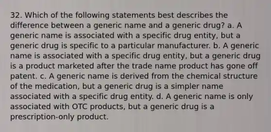 32. Which of the following statements best describes the difference between a generic name and a generic drug? a. A generic name is associated with a specific drug entity, but a generic drug is specific to a particular manufacturer. b. A generic name is associated with a specific drug entity, but a generic drug is a product marketed after the trade name product has gone off patent. c. A generic name is derived from the chemical structure of the medication, but a generic drug is a simpler name associated with a specific drug entity. d. A generic name is only associated with OTC products, but a generic drug is a prescription-only product.