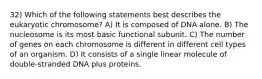 32) Which of the following statements best describes the eukaryotic chromosome? A) It is composed of DNA alone. B) The nucleosome is its most basic functional subunit. C) The number of genes on each chromosome is different in different cell types of an organism. D) It consists of a single linear molecule of double-stranded DNA plus proteins.