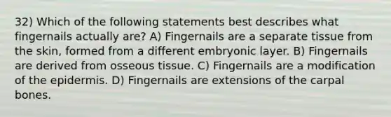 32) Which of the following statements best describes what fingernails actually are? A) Fingernails are a separate tissue from the skin, formed from a different embryonic layer. B) Fingernails are derived from osseous tissue. C) Fingernails are a modification of <a href='https://www.questionai.com/knowledge/kBFgQMpq6s-the-epidermis' class='anchor-knowledge'>the epidermis</a>. D) Fingernails are extensions of the carpal bones.