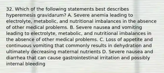 32. Which of the following statements best describes hyperemesis gravidarum? A. Severe anemia leading to electrolyte, metabolic, and nutritional imbalances in the absence of other medical problems. B. Severe nausea and vomiting leading to electrolyte, metabolic, and nutritional imbalances in the absence of other medical problems. C. Loss of appetite and continuous vomiting that commonly results in dehydration and ultimately decreasing maternal nutrients D. Severe nausea and diarrhea that can cause gastrointestinal irritation and possibly internal bleeding