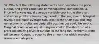 32. Which of the following statements best describes the price, output, and profit conditions of monopolistic competition? a. Price will always equal average variable cost in the short run, and either profits or losses may result in the long run. b. Marginal revenue will equal average total cost in the short run, and long-run economic profits are generally positive but could be zero. c. Marginal revenue will equal marginal cost in the short run at a profit-maximizing level of output; in the long run, economic profit will be zero. Output is equal to the amount for which marginal revenue equals price.