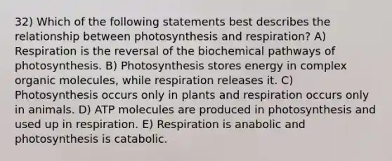 32) Which of the following statements best describes the relationship between photosynthesis and respiration? A) Respiration is the reversal of the biochemical pathways of photosynthesis. B) Photosynthesis stores energy in complex organic molecules, while respiration releases it. C) Photosynthesis occurs only in plants and respiration occurs only in animals. D) ATP molecules are produced in photosynthesis and used up in respiration. E) Respiration is anabolic and photosynthesis is catabolic.