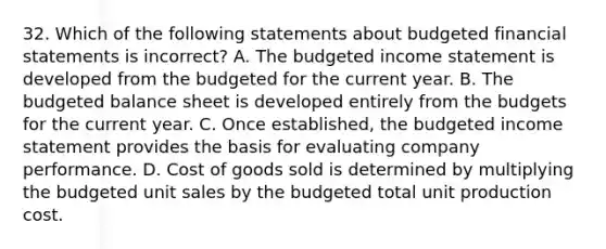 32. Which of the following statements about budgeted financial statements is incorrect? A. The budgeted income statement is developed from the budgeted for the current year. B. The budgeted balance sheet is developed entirely from the budgets for the current year. C. Once established, the budgeted income statement provides the basis for evaluating company performance. D. Cost of goods sold is determined by multiplying the budgeted unit sales by the budgeted total unit production cost.