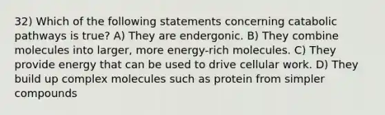 32) Which of the following statements concerning catabolic pathways is true? A) They are endergonic. B) They combine molecules into larger, more energy-rich molecules. C) They provide energy that can be used to drive cellular work. D) They build up complex molecules such as protein from simpler compounds