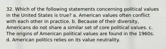 32. Which of the following statements concerning political values in the United States is true? a. American values often conflict with each other in practice. b. Because of their diversity, Americans do not share a similar set of core political values. c. The origins of American political values are found in the 1960s. d. American politics relies on its value neutrality.