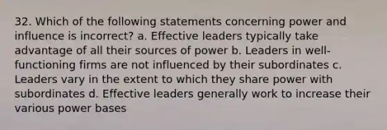 32. Which of the following statements concerning power and influence is incorrect? a. Effective leaders typically take advantage of all their sources of power b. Leaders in well-functioning firms are not influenced by their subordinates c. Leaders vary in the extent to which they share power with subordinates d. Effective leaders generally work to increase their various power bases