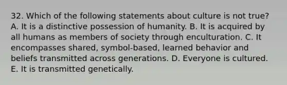 32. Which of the following statements about culture is not true? A. It is a distinctive possession of humanity. B. It is acquired by all humans as members of society through enculturation. C. It encompasses shared, symbol-based, learned behavior and beliefs transmitted across generations. D. Everyone is cultured. E. It is transmitted genetically.